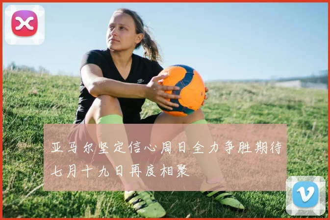 亚马尔坚定信心周日全力争胜期待七月十九日再度相聚