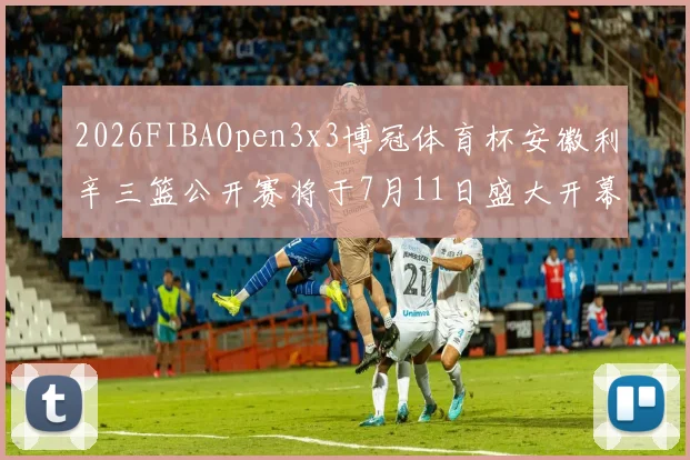2026FIBAOpen3x3博冠体育杯安徽利辛三篮公开赛将于7月11日盛大开幕